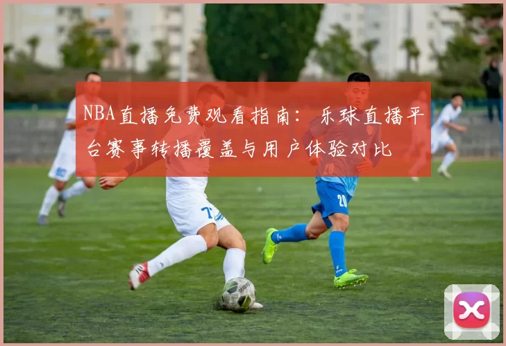 NBA直播免费观看指南:乐球直播平台赛事转播覆盖与用户体验对比