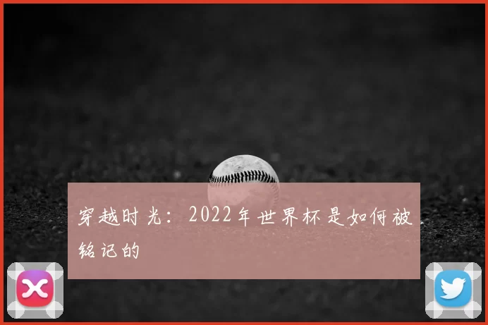 穿越时光:2022年世界杯是如何被铭记的