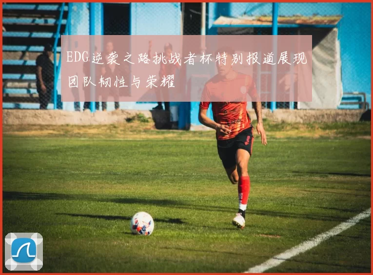 EDG逆袭之路挑战者杯特别报道展现团队韧性与荣耀