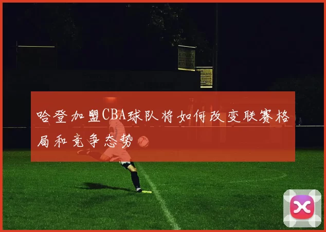 哈登加盟CBA球队将如何改变联赛格局和竞争态势
