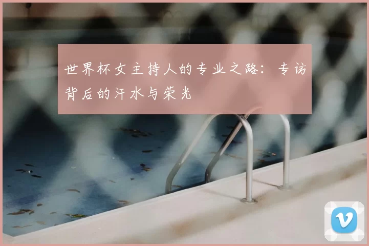 世界杯女主持人的专业之路:专访背后的汗水与荣光