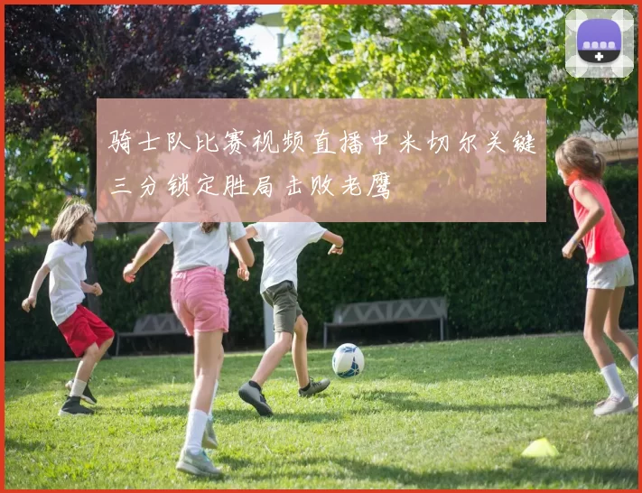 骑士队比赛视频直播中米切尔关键三分锁定胜局击败老鹰
