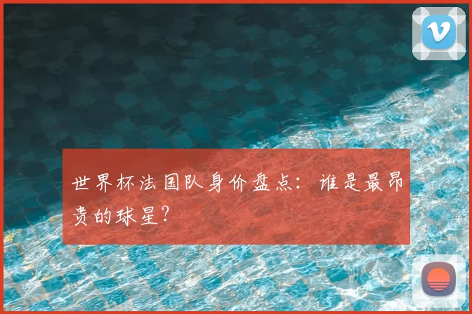 世界杯法国队身价盘点:谁是最昂贵的球星?