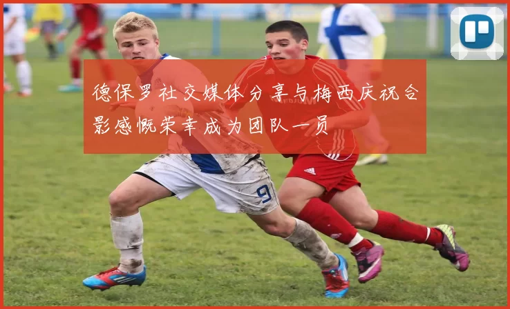 德保罗社交媒体分享与梅西庆祝合影感慨荣幸成为团队一员