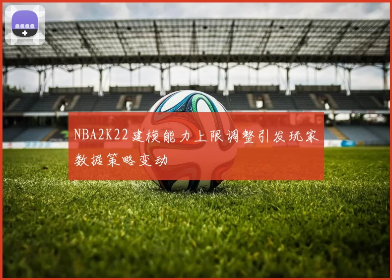 NBA2K22建模能力上限调整引发玩家数据策略变动