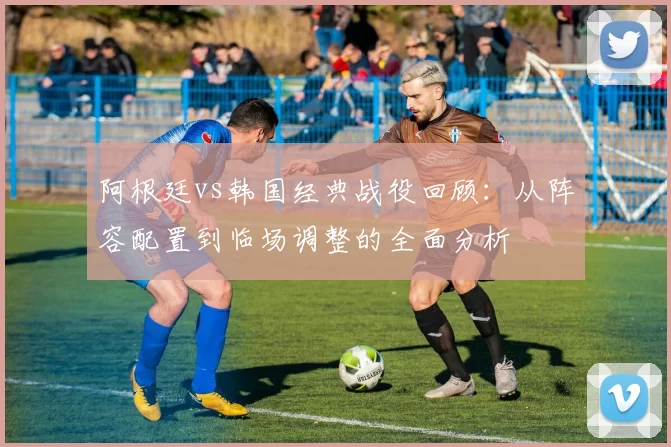 阿根廷vs韩国经典战役回顾：从阵容配置到临场调整的全面分析