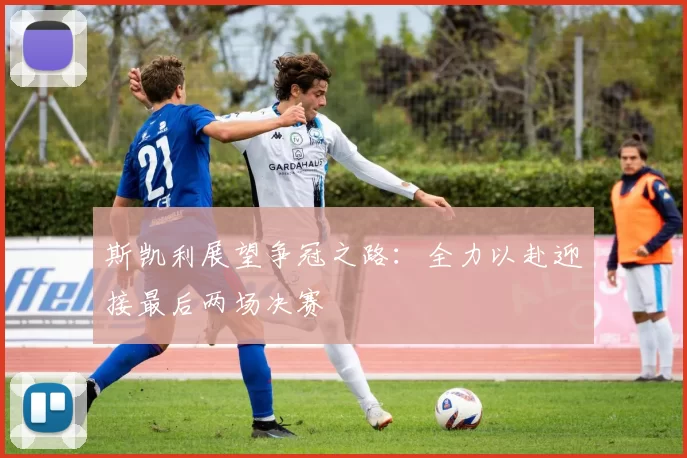 斯凯利展望争冠之路：全力以赴迎接最后两场决赛