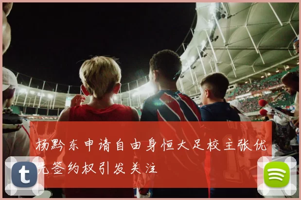杨黔东申请自由身恒大足校主张优先签约权引发关注