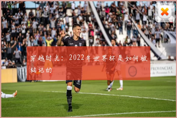 穿越时光:2022年世界杯是如何被铭记的