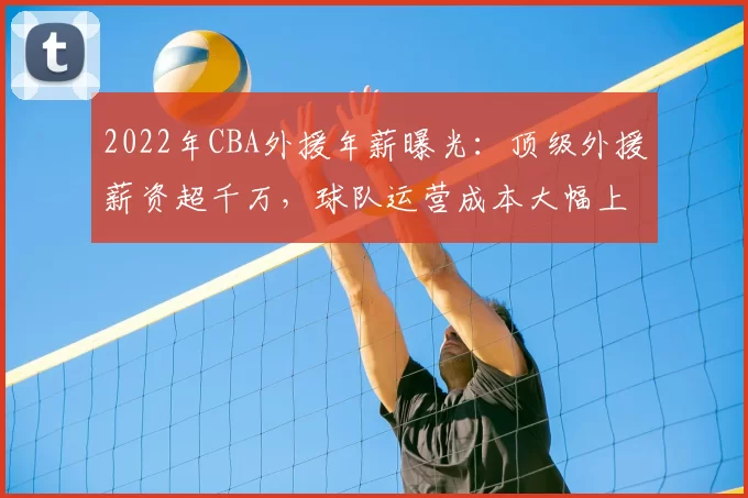 2022年CBA外援年薪曝光：顶级外援薪资超千万，球队运营成本大幅上升