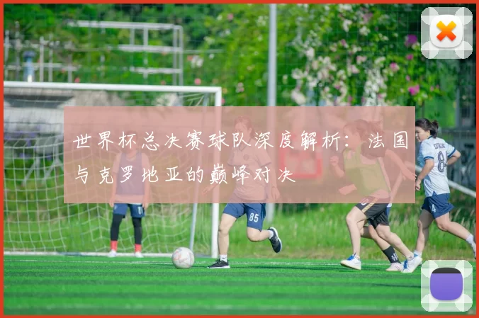 世界杯总决赛球队深度解析:法国与克罗地亚的巅峰对决