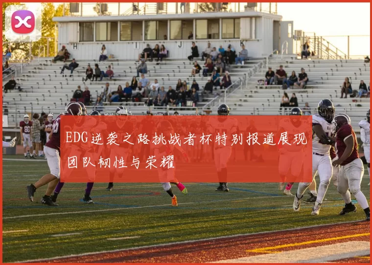 EDG逆袭之路挑战者杯特别报道展现团队韧性与荣耀