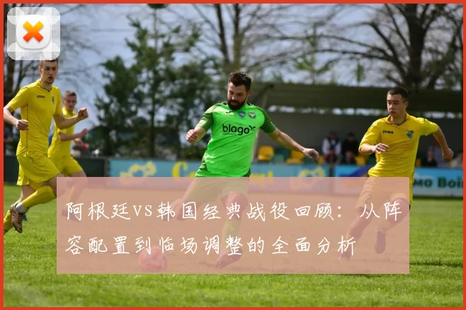 阿根廷vs韩国经典战役回顾：从阵容配置到临场调整的全面分析