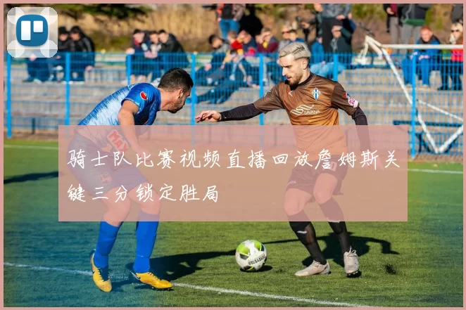 骑士队比赛视频直播回放詹姆斯关键三分锁定胜局