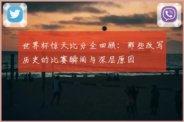 世界杯惊天比分全回顾:那些改写历史的比赛瞬间与深层原因