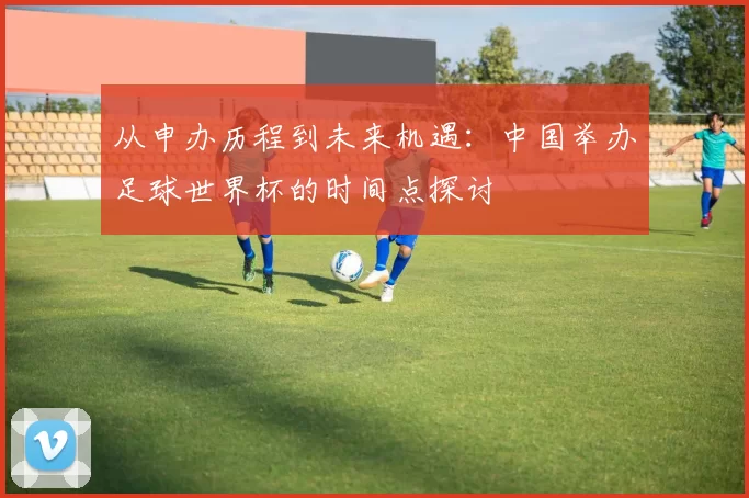 从申办历程到未来机遇:中国举办足球世界杯的时间点探讨