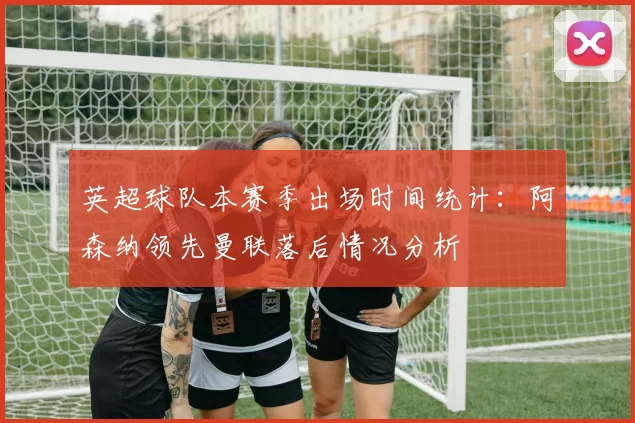 英超球队本赛季出场时间统计:阿森纳领先曼联落后情况分析