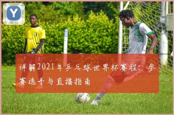 详解2021年乒乓球世界杯赛程:参赛选手与直播指南