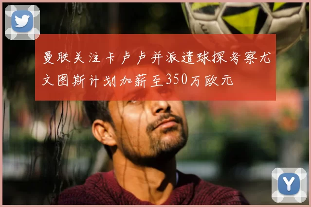 曼联关注卡卢卢并派遣球探考察尤文图斯计划加薪至350万欧元