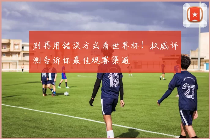 别再用错误方式看世界杯!权威评测告诉你最佳观赛渠道
