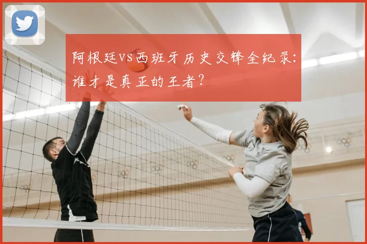 阿根廷vs西班牙历史交锋全纪录：谁才是真正的王者？