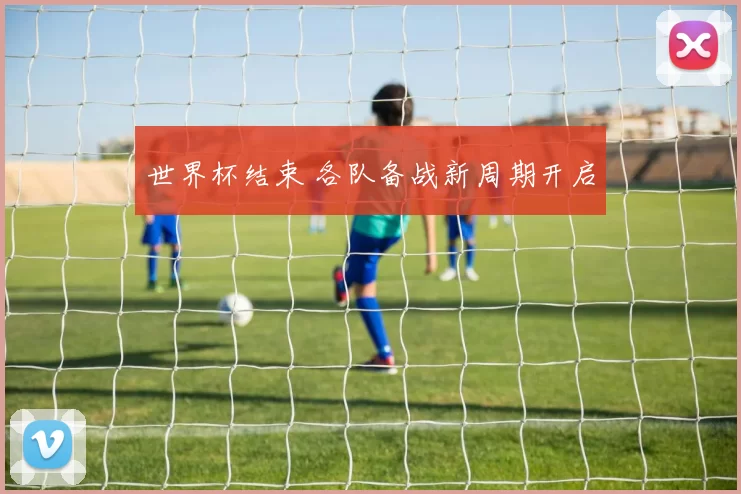 世界杯结束 各队备战新周期开启