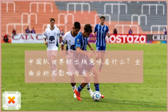 中国队世界杯出线意味着什么?全面分析其影响与意义