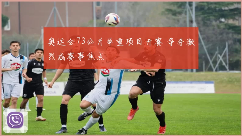 奥运会73公斤举重项目开赛 争夺激烈成赛事焦点