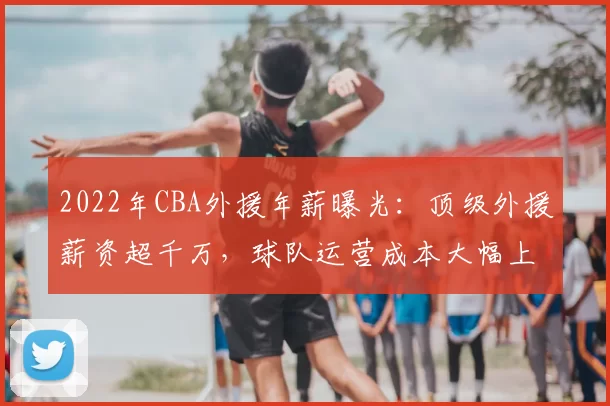 2022年CBA外援年薪曝光:顶级外援薪资超千万,球队运营成本大幅上升