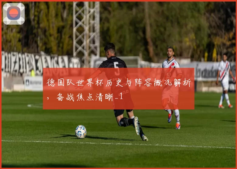 德国队世界杯历史与阵容概况解析，备战焦点清晰_1