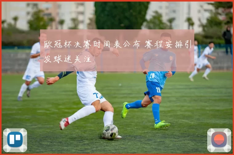 欧冠杯决赛时间表公布 赛程安排引发球迷关注