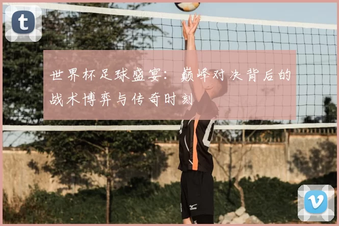 世界杯足球盛宴:巅峰对决背后的战术博弈与传奇时刻