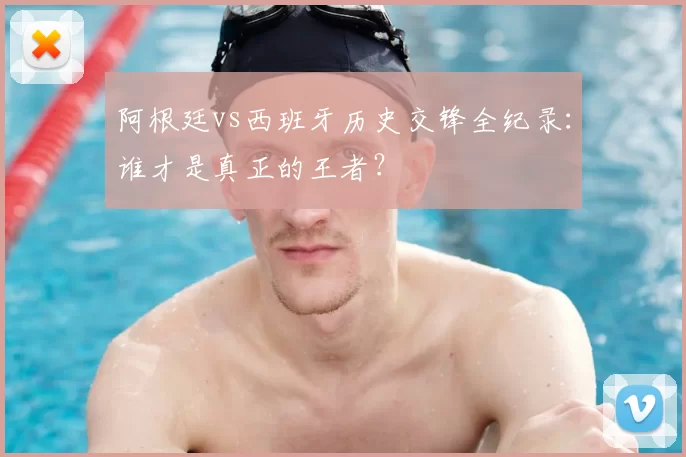 阿根廷vs西班牙历史交锋全纪录：谁才是真正的王者？