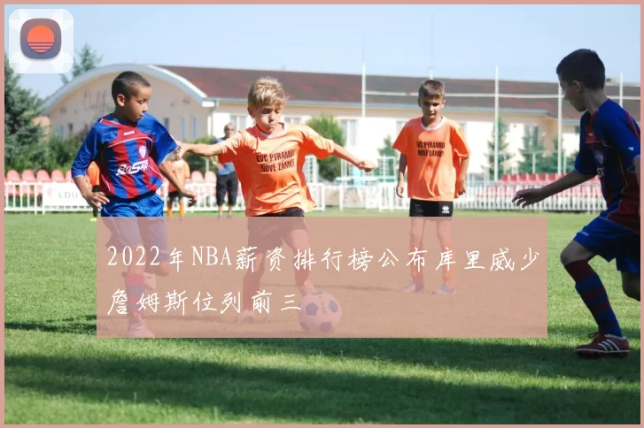 2022年NBA薪资排行榜公布库里威少詹姆斯位列前三