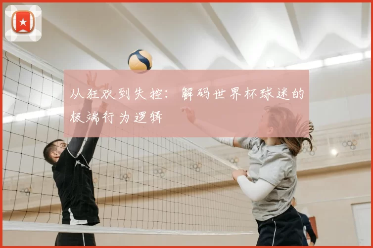 从狂欢到失控:解码世界杯球迷的极端行为逻辑