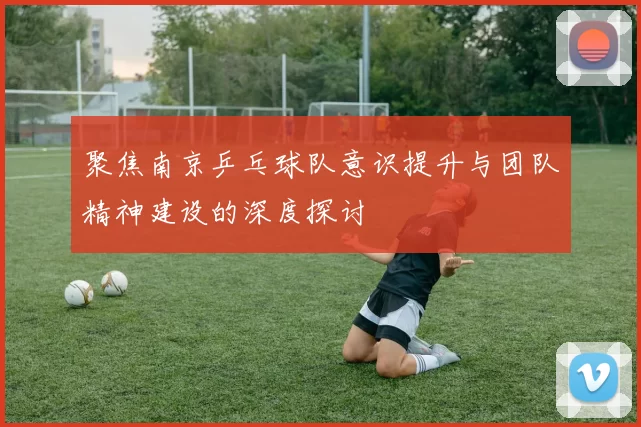 聚焦南京乒乓球队意识提升与团队精神建设的深度探讨